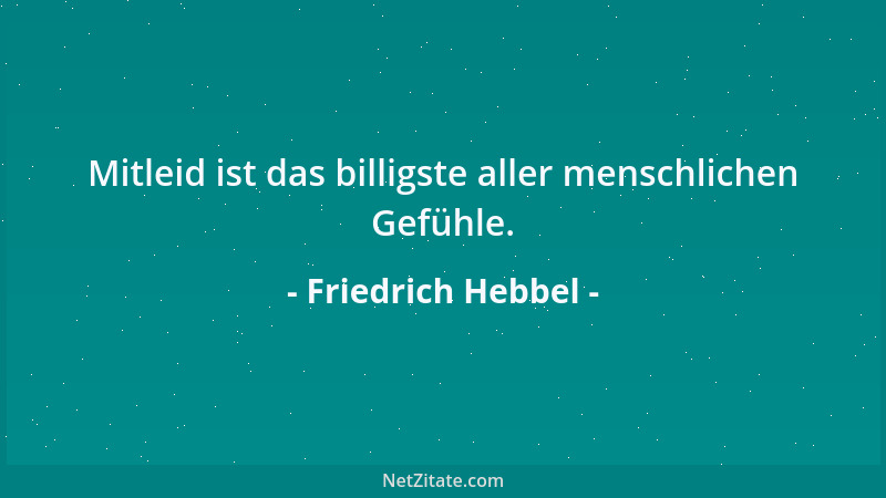 Friedrich Hebbel - Mitleid ist das billigste aller menschlichen Gefühle....