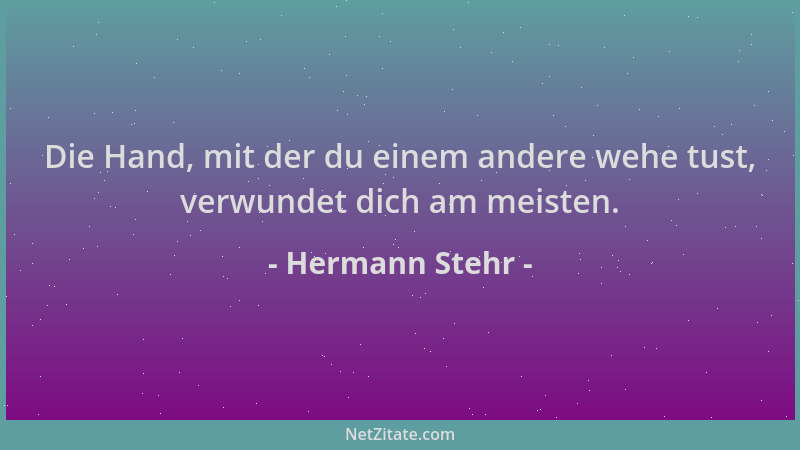 Hermann Stehr - Die Hand, mit der du einem andere wehe tust, verwundet dich am meisten....