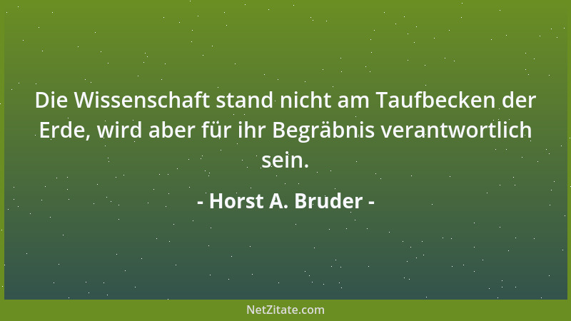 Horst A. Bruder - Die Wissenschaft stand nicht am Taufbecken der Erde, wird aber für ihr Begräbnis verantwortlich sein....