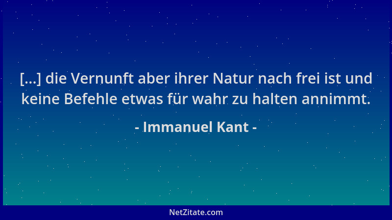 Immanuel Kant - [...] die Vernunft aber ihrer Natur nach frei ist und keine Befehle etwas für wahr zu halten annimmt....