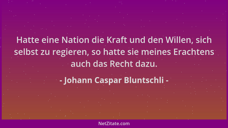 Johann Caspar Bluntschli - Hatte eine Nation die Kraft und den Willen, sich selbst zu regieren, so hatte sie meines Erachte...