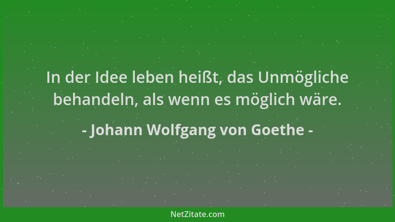 Johann Wolfgang von Goethe - In der Idee leben heißt, das Unmögliche behandeln, als wenn es möglich wäre....