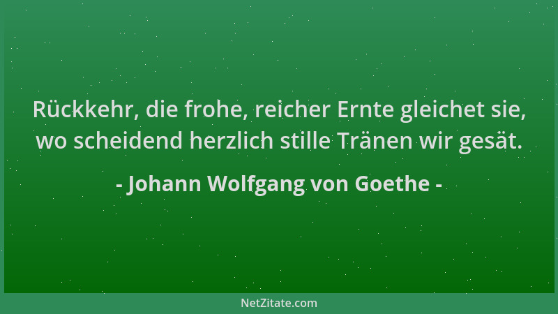 Johann Wolfgang von Goethe - Rückkehr, die frohe, reicher Ernte gleichet sie, wo scheidend herzlich stille Tränen wir gesät...