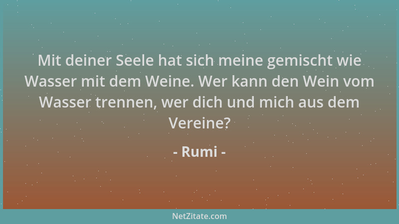 Rumi - Mit deiner Seele hat sich meine gemischt wie Wasser mit dem Weine. Wer kann den Wein vom Wasser trennen, wer dich un...
