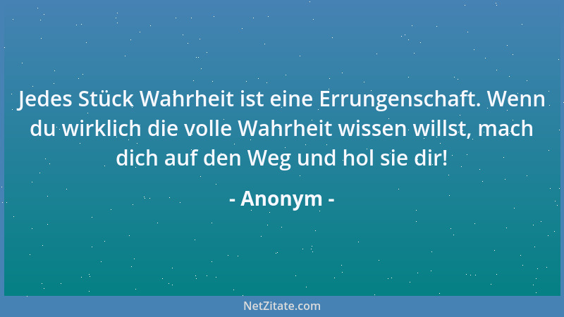 Anonym - Jedes Stück Wahrheit ist eine Errungenschaft. Wenn du wirklich die volle Wahrheit wissen willst, mach dich auf den...
