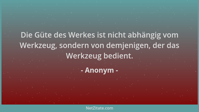 Anonym - Die Güte des Werkes ist nicht abhängig vom Werkzeug, sondern von demjenigen, der das Werkzeug bedient....