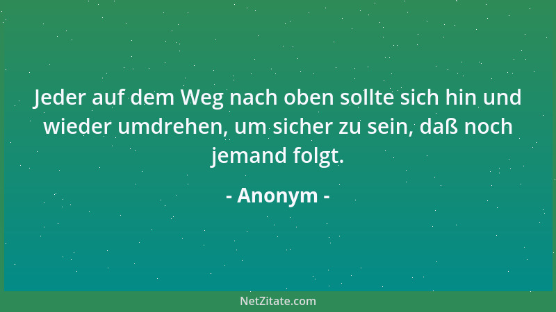 Anonym - Jeder auf dem Weg nach oben sollte sich hin und wieder umdrehen, um sicher zu sein, daß noch jemand folgt....