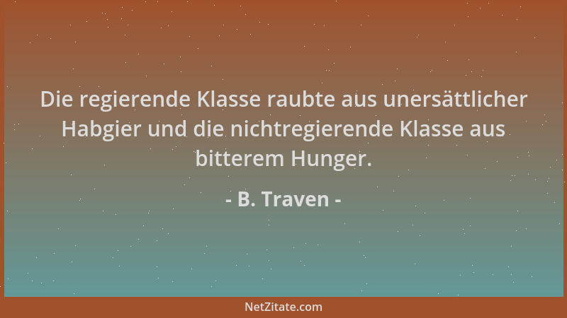 B. Traven - Die regierende Klasse raubte aus unersättlicher Habgier und die nichtregierende Klasse aus bitterem Hunger....