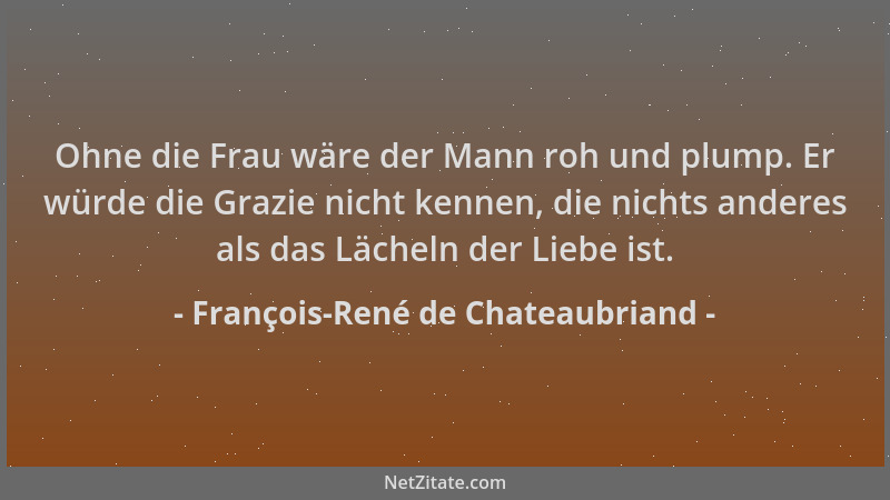 François-René de Chateaubriand - Ohne die Frau wäre der Mann roh und plump. Er würde die Grazie nicht kennen, die nichts an...