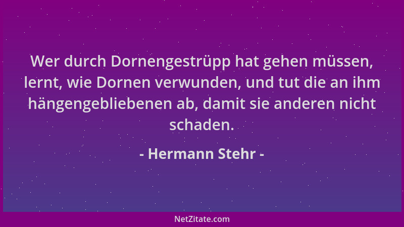 Hermann Stehr - Wer durch Dornengestrüpp hat gehen müssen, lernt, wie Dornen verwunden, und tut die an ihm hängengebliebene...