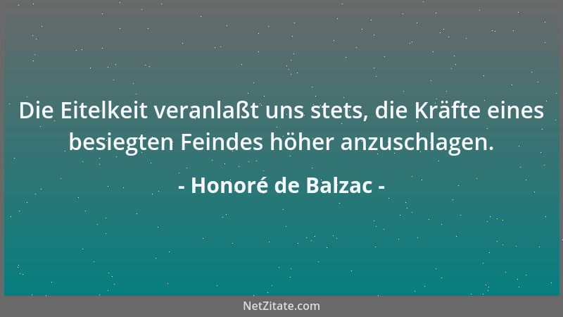 Honoré de Balzac - Die Eitelkeit veranlaßt uns stets, die Kräfte eines besiegten Feindes höher anzuschlagen....