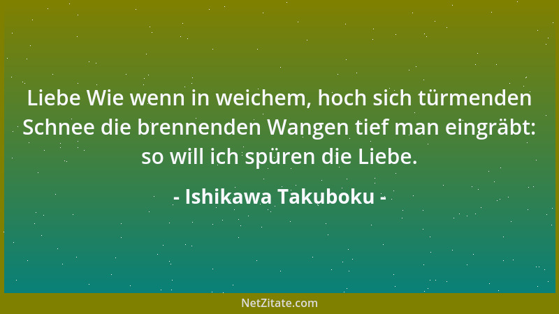 Ishikawa Takuboku - Liebe Wie wenn in weichem, hoch sich türmenden Schnee die brennenden Wangen tief man eingräbt: so will...