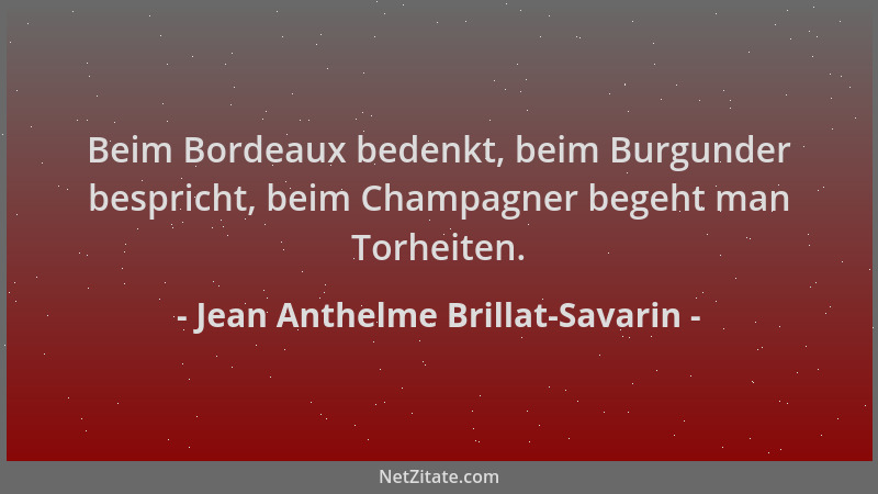 Jean Anthelme Brillat-Savarin - Beim Bordeaux bedenkt, beim Burgunder bespricht, beim Champagner begeht man Torheiten....
