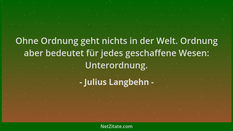 Julius Langbehn - Ohne Ordnung geht nichts in der Welt. Ordnung aber bedeutet für jedes geschaffene Wesen: Unterordnung....