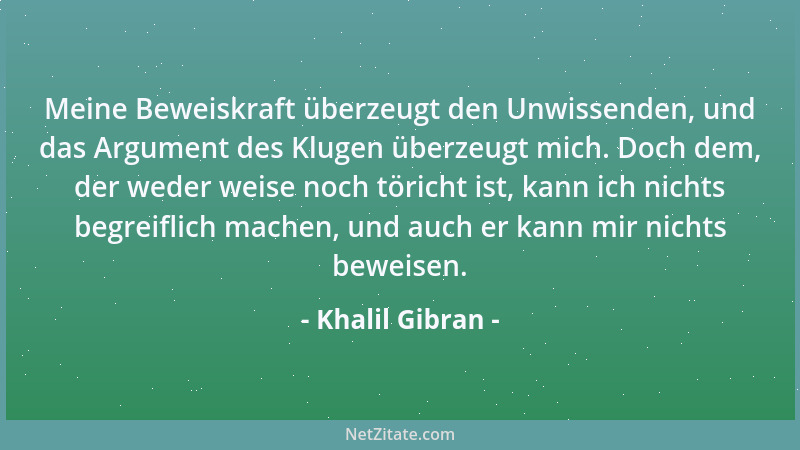 Khalil Gibran - Meine Beweiskraft überzeugt den Unwissenden, und das Argument des Klugen überzeugt mich. Doch dem, der wede...