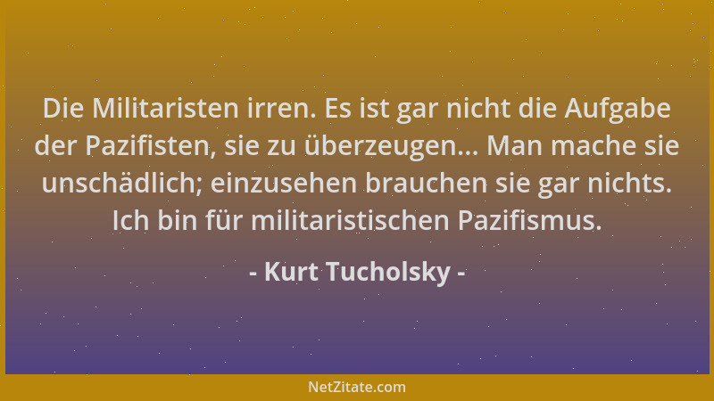 Kurt Tucholsky - Die Militaristen irren. Es ist gar nicht die Aufgabe der Pazifisten, sie zu überzeugen... Man mache sie un...
