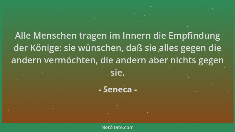 Seneca - Alle Menschen tragen im Innern die Empfindung der Könige: sie wünschen, daß sie alles gegen die andern vermöchten,...