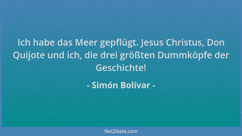 Simón Bolívar - Ich habe das Meer gepflügt. Jesus Christus, Don Quijote und ich, die drei größten Dummköpfe der Geschichte!...