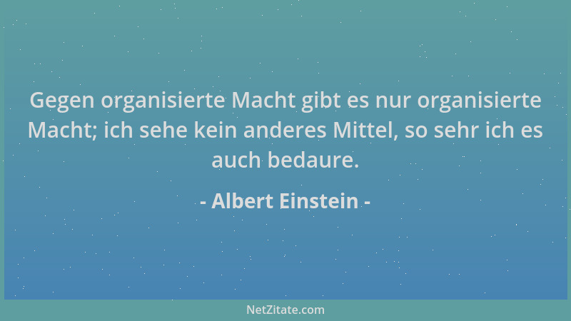 Albert Einstein - Gegen organisierte Macht gibt es nur organisierte Macht; ich sehe kein anderes Mittel, so sehr ich es auc...