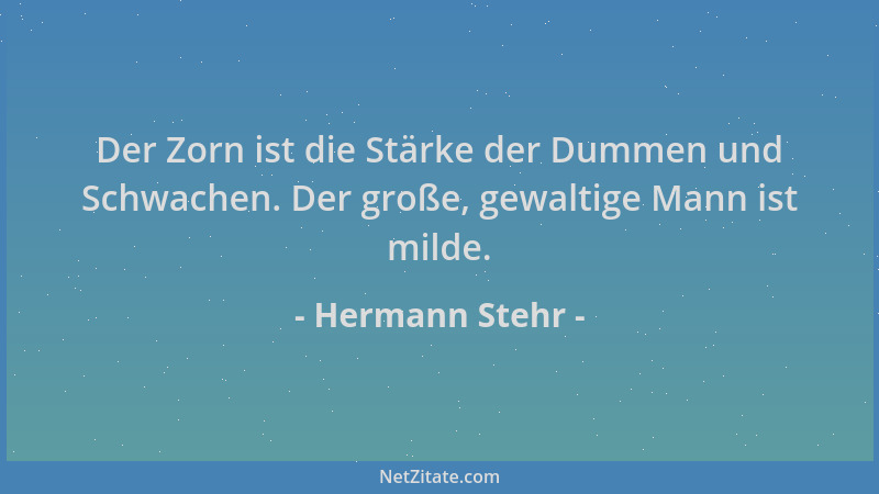 Hermann Stehr - Der Zorn ist die Stärke der Dummen und Schwachen. Der große, gewaltige Mann ist milde....