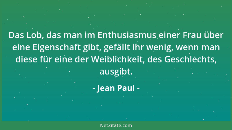 Jean Paul - Das Lob, das man im Enthusiasmus einer Frau über eine Eigenschaft gibt, gefällt ihr wenig, wenn man diese für e...