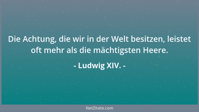 Ludwig XIV. - Die Achtung, die wir in der Welt besitzen, leistet oft mehr als die mächtigsten Heere....