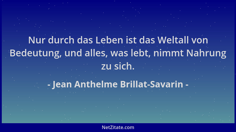 Jean Anthelme Brillat-Savarin - Nur durch das Leben ist das Weltall von Bedeutung, und alles, was lebt, nimmt Nahrung zu si...