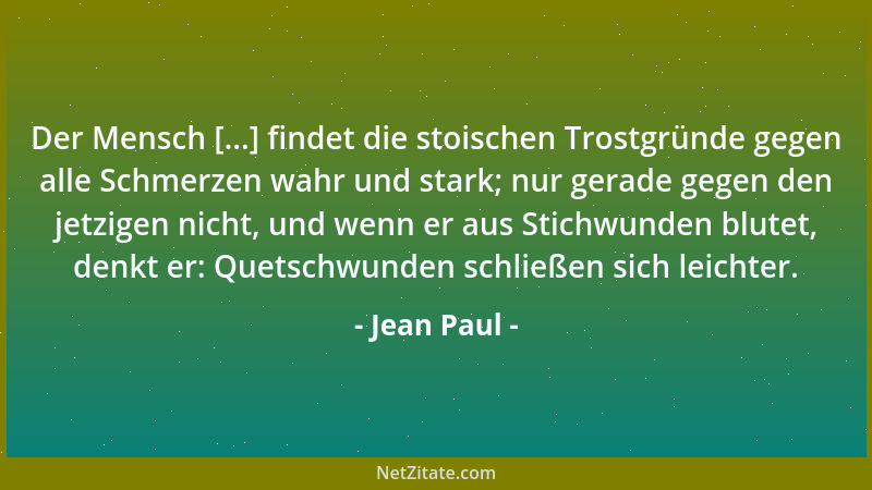 Jean Paul - Der Mensch [...] findet die stoischen Trostgründe gegen alle Schmerzen wahr und stark; nur gerade gegen den jet...