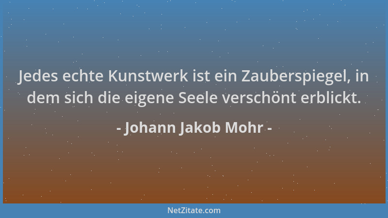 Johann Jakob Mohr - Jedes echte Kunstwerk ist ein Zauberspiegel, in dem sich die eigene Seele verschönt erblickt....