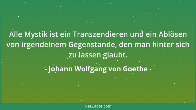 Johann Wolfgang von Goethe - Alle Mystik ist ein Transzendieren und ein Ablösen von irgendeinem Gegenstande, den man hinter...