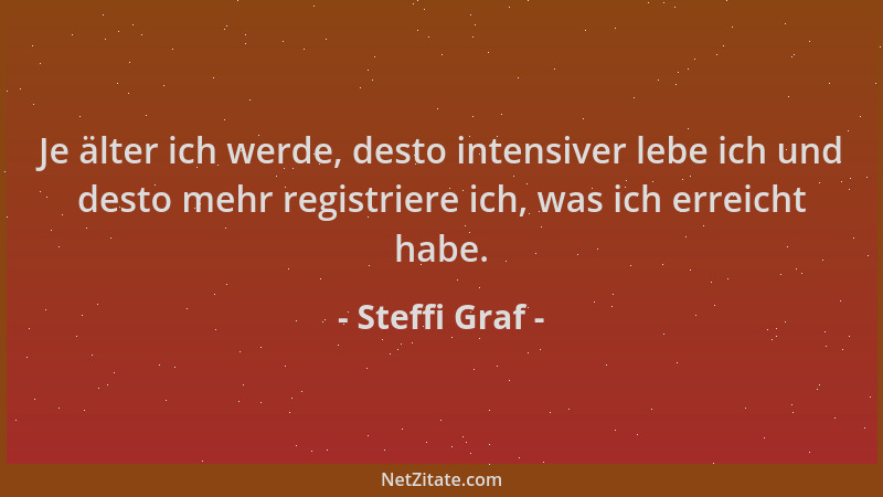 Steffi Graf - Je älter ich werde, desto intensiver lebe ich und desto mehr registriere ich, was ich erreicht habe....
