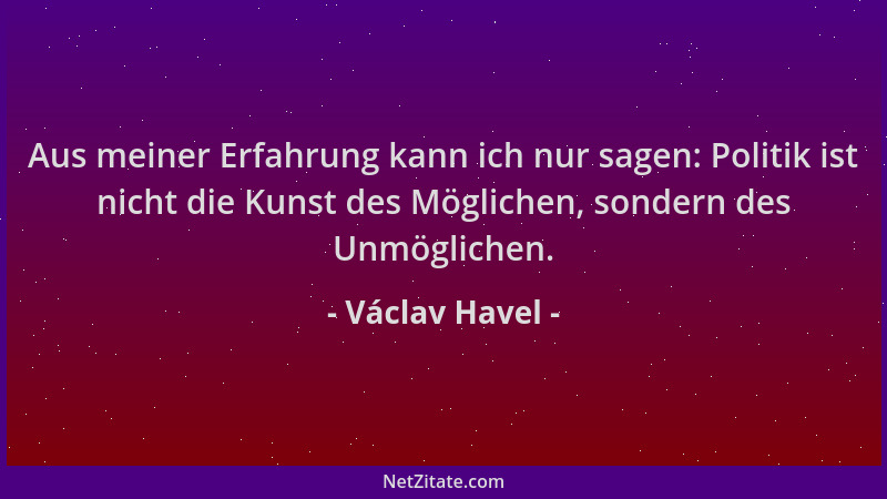 Václav Havel - Aus meiner Erfahrung kann ich nur sagen: Politik ist nicht die Kunst des Möglichen, sondern des Unmöglichen....