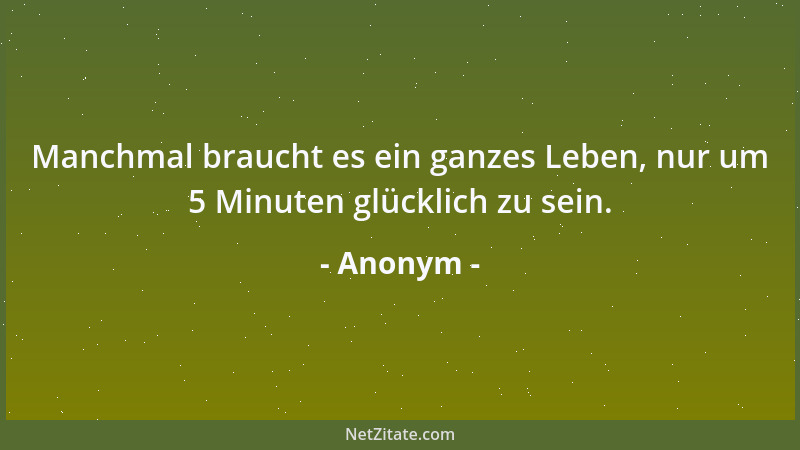 Anonym - Manchmal braucht es ein ganzes Leben, nur um 5 Minuten glücklich zu sein....