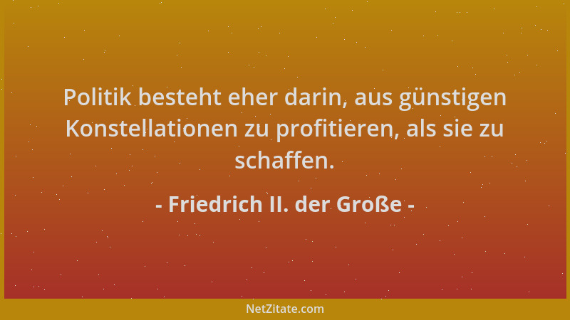 Friedrich II. der Große - Politik besteht eher darin, aus günstigen Konstellationen zu profitieren, als sie zu schaffen....
