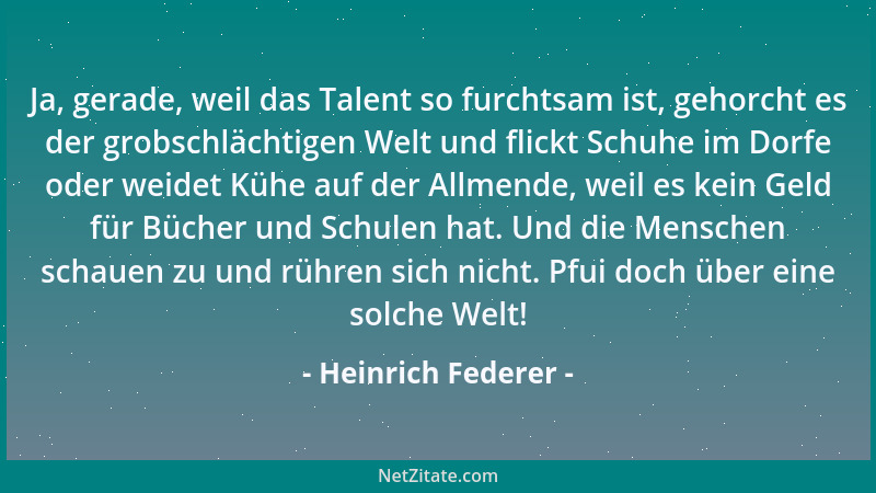 Heinrich Federer - Ja, gerade, weil das Talent so furchtsam ist, gehorcht es der grobschlächtigen Welt und flickt Schuhe im...