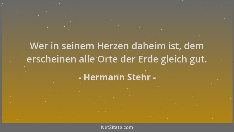 Hermann Stehr - Wer in seinem Herzen daheim ist, dem erscheinen alle Orte der Erde gleich gut....