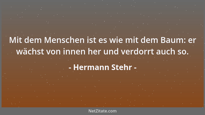 Hermann Stehr - Mit dem Menschen ist es wie mit dem Baum: er wächst von innen her und verdorrt auch so....