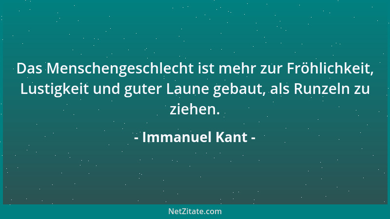 Immanuel Kant - Das Menschengeschlecht ist mehr zur Fröhlichkeit, Lustigkeit und guter Laune gebaut, als Runzeln zu ziehen....