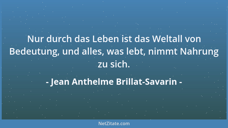 Jean Anthelme Brillat-Savarin - Nur durch das Leben ist das Weltall von Bedeutung, und alles, was lebt, nimmt Nahrung zu si...