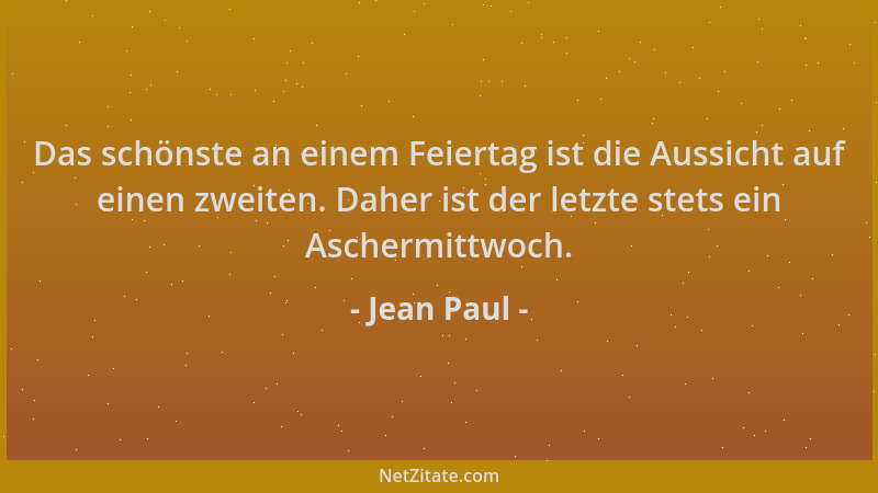 Jean Paul - Das schönste an einem Feiertag ist die Aussicht auf einen zweiten. Daher ist der letzte stets ein Aschermittwoc...
