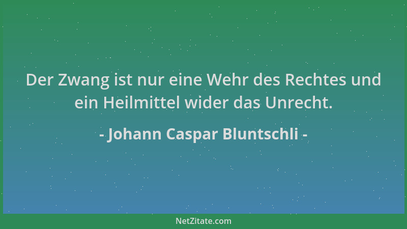 Johann Caspar Bluntschli - Der Zwang ist nur eine Wehr des Rechtes und ein Heilmittel wider das Unrecht....
