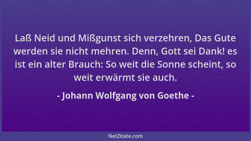 Johann Wolfgang von Goethe - Laß Neid und Mißgunst sich verzehren, Das Gute werden sie nicht mehren. Denn, Gott sei Dank! e...