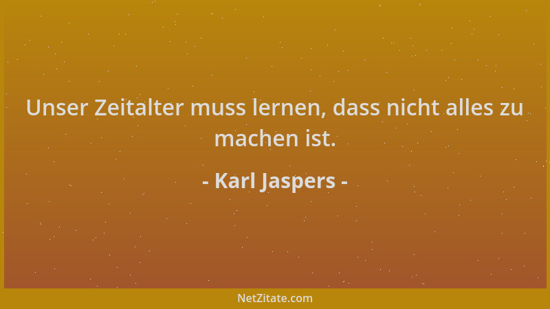 Karl Jaspers - Unser Zeitalter muss lernen, dass nicht alles zu machen ist....