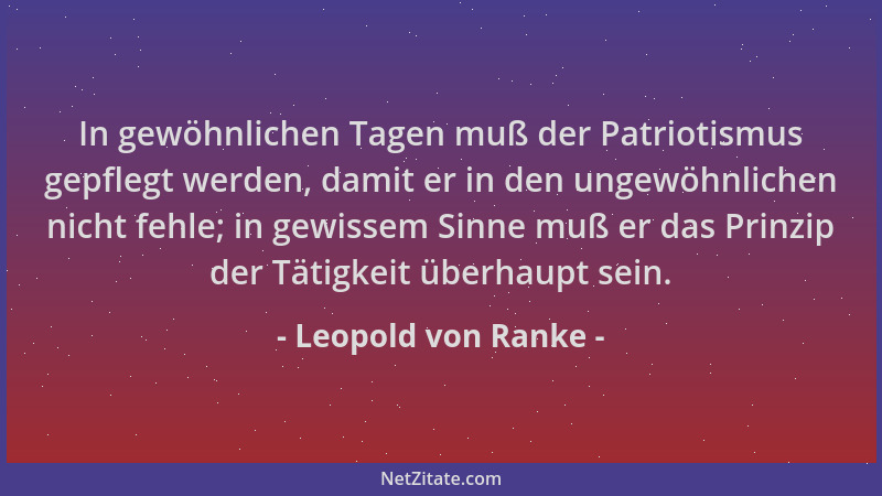Leopold von Ranke - In gewöhnlichen Tagen muß der Patriotismus gepflegt werden, damit er in den ungewöhnlichen nicht fehle;...