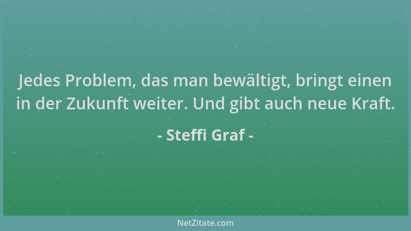Steffi Graf - Jedes Problem, das man bewältigt, bringt einen in der Zukunft weiter. Und gibt auch neue Kraft....