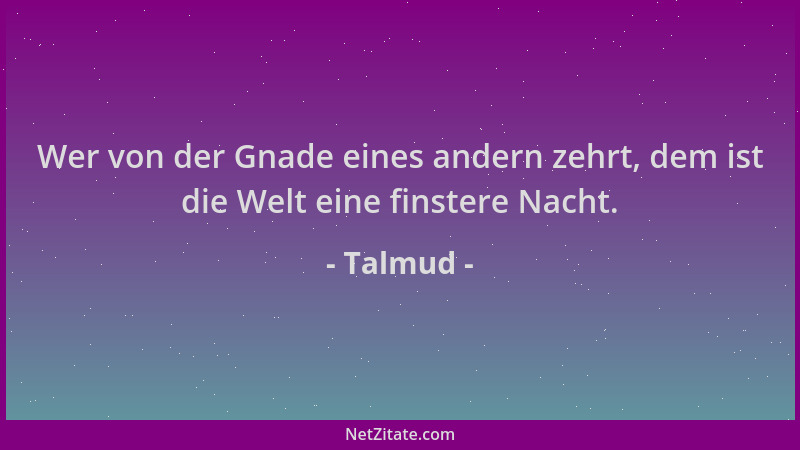 Talmud - Wer von der Gnade eines andern zehrt, dem ist die Welt eine finstere Nacht....