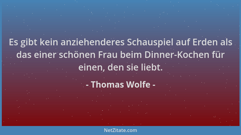 Thomas Wolfe - Es gibt kein anziehenderes Schauspiel auf Erden als das einer schönen Frau beim Dinner-Kochen für einen, den...