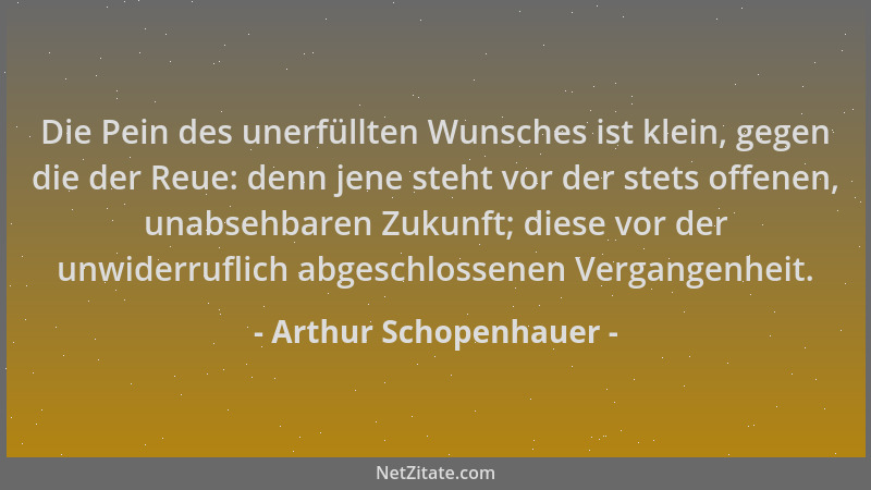 Arthur Schopenhauer - Die Pein des unerfüllten Wunsches ist klein, gegen die der Reue: denn jene steht vor der stets offene...