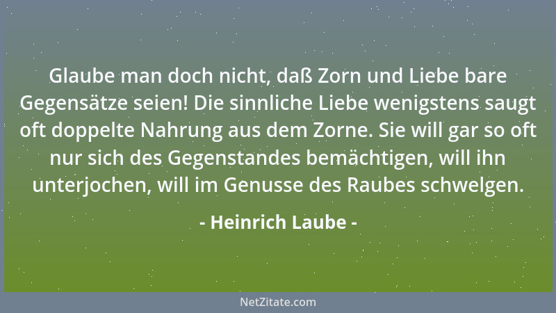 Heinrich Laube - Glaube man doch nicht, daß Zorn und Liebe bare Gegensätze seien! Die sinnliche Liebe wenigstens saugt oft...