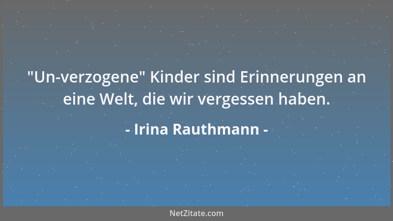 Irina Rauthmann -  "Un-verzogene " Kinder sind Erinnerungen an eine Welt, die wir vergessen haben....